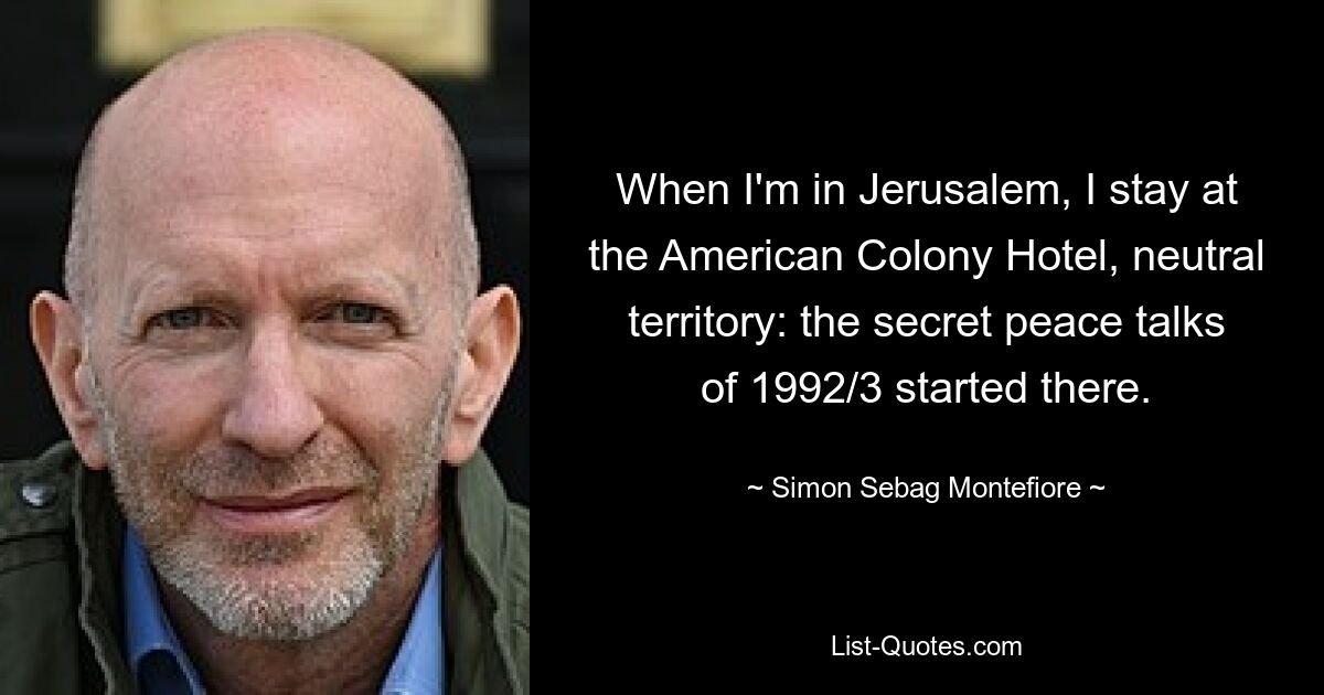 When I'm in Jerusalem, I stay at the American Colony Hotel, neutral territory: the secret peace talks of 1992/3 started there. — © Simon Sebag Montefiore