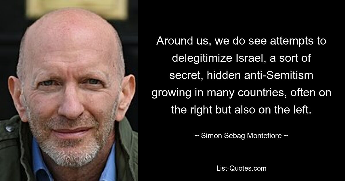 Around us, we do see attempts to delegitimize Israel, a sort of secret, hidden anti-Semitism growing in many countries, often on the right but also on the left. — © Simon Sebag Montefiore