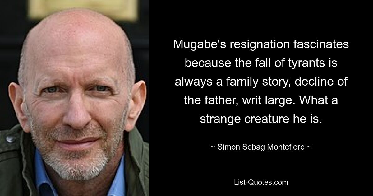 Mugabe's resignation fascinates because the fall of tyrants is always a family story, decline of the father, writ large. What a strange creature he is. — © Simon Sebag Montefiore