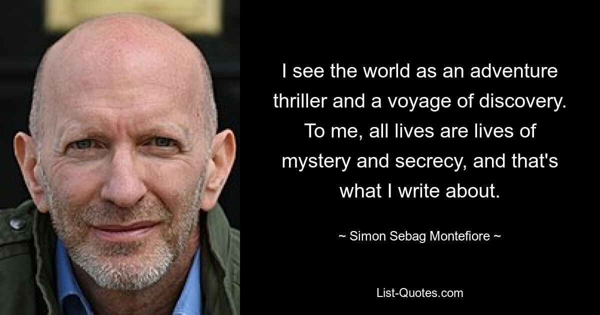 I see the world as an adventure thriller and a voyage of discovery. To me, all lives are lives of mystery and secrecy, and that's what I write about. — © Simon Sebag Montefiore