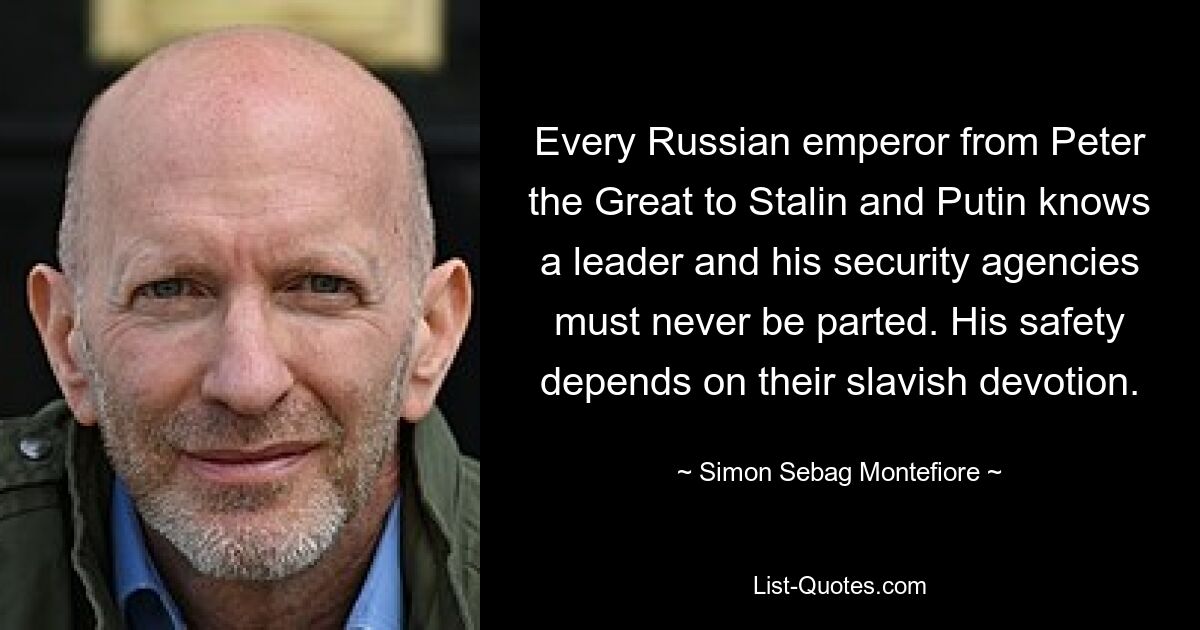 Every Russian emperor from Peter the Great to Stalin and Putin knows a leader and his security agencies must never be parted. His safety depends on their slavish devotion. — © Simon Sebag Montefiore