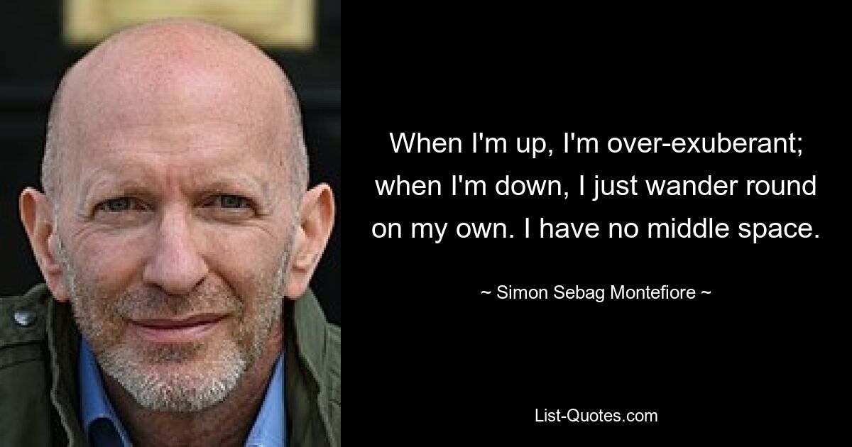 When I'm up, I'm over-exuberant; when I'm down, I just wander round on my own. I have no middle space. — © Simon Sebag Montefiore