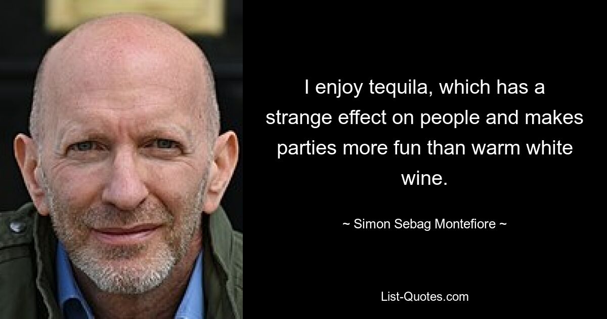 I enjoy tequila, which has a strange effect on people and makes parties more fun than warm white wine. — © Simon Sebag Montefiore