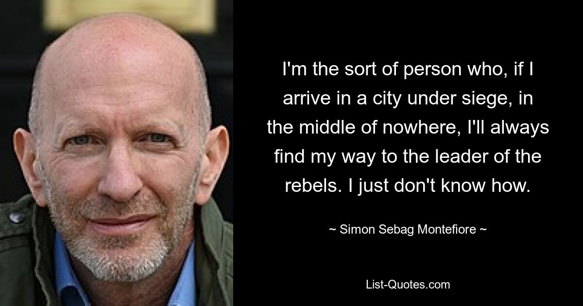 I'm the sort of person who, if I arrive in a city under siege, in the middle of nowhere, I'll always find my way to the leader of the rebels. I just don't know how. — © Simon Sebag Montefiore