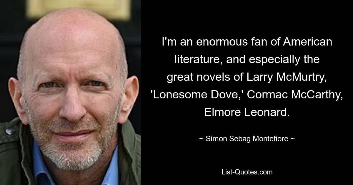 I'm an enormous fan of American literature, and especially the great novels of Larry McMurtry, 'Lonesome Dove,' Cormac McCarthy, Elmore Leonard. — © Simon Sebag Montefiore