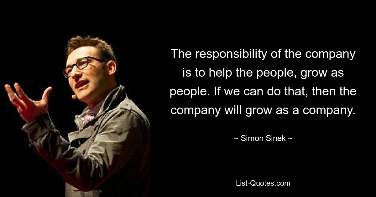 The responsibility of the company is to help the people, grow as people. If we can do that, then the company will grow as a company. — © Simon Sinek