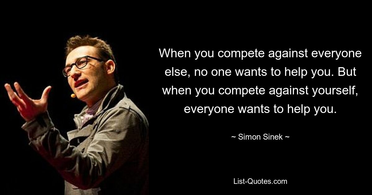 When you compete against everyone else, no one wants to help you. But when you compete against yourself, everyone wants to help you. — © Simon Sinek