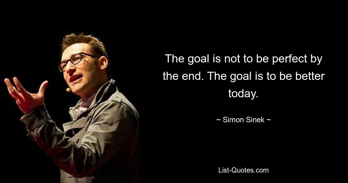 The goal is not to be perfect by the end. The goal is to be better today. — © Simon Sinek