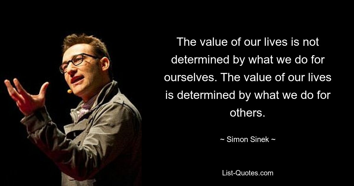 The value of our lives is not determined by what we do for ourselves. The value of our lives is determined by what we do for others. — © Simon Sinek