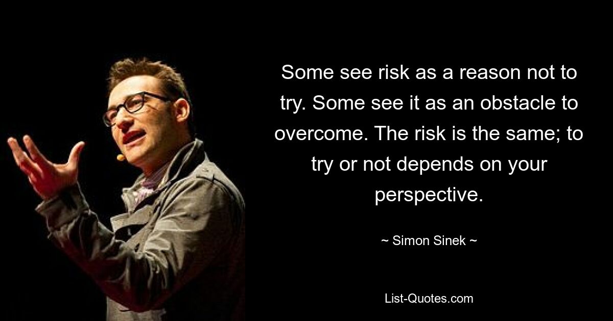 Some see risk as a reason not to try. Some see it as an obstacle to overcome. The risk is the same; to try or not depends on your perspective. — © Simon Sinek