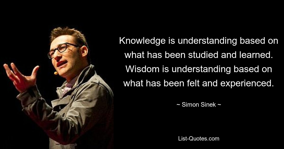 Knowledge is understanding based on what has been studied and learned. Wisdom is understanding based on what has been felt and experienced. — © Simon Sinek