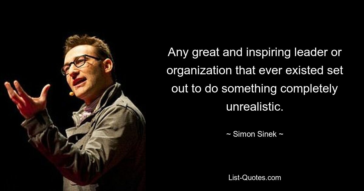 Any great and inspiring leader or organization that ever existed set out to do something completely unrealistic. — © Simon Sinek