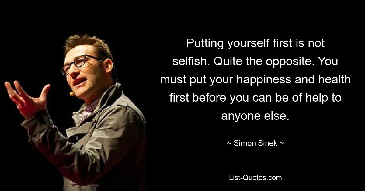 Putting yourself first is not selfish. Quite the opposite. You must put your happiness and health first before you can be of help to anyone else. — © Simon Sinek