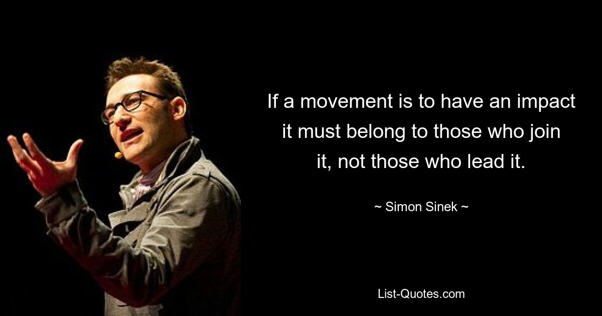 If a movement is to have an impact it must belong to those who join it, not those who lead it. — © Simon Sinek