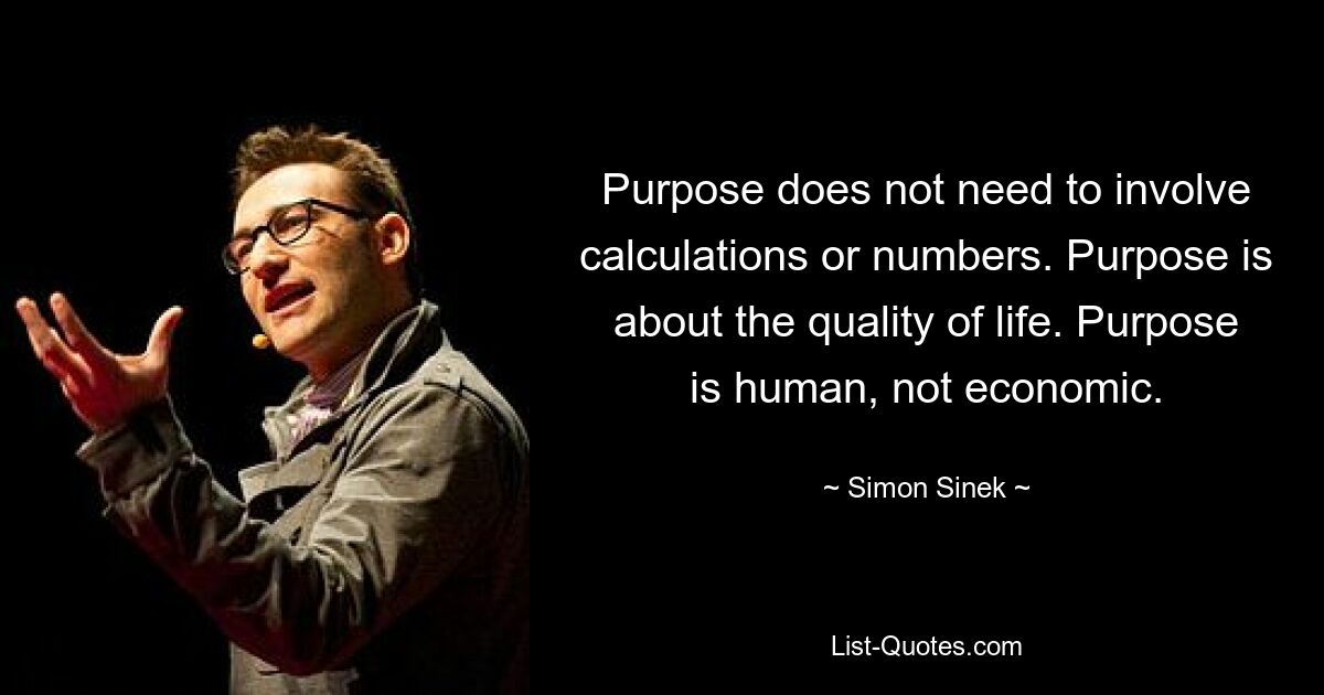 Purpose does not need to involve calculations or numbers. Purpose is about the quality of life. Purpose is human, not economic. — © Simon Sinek