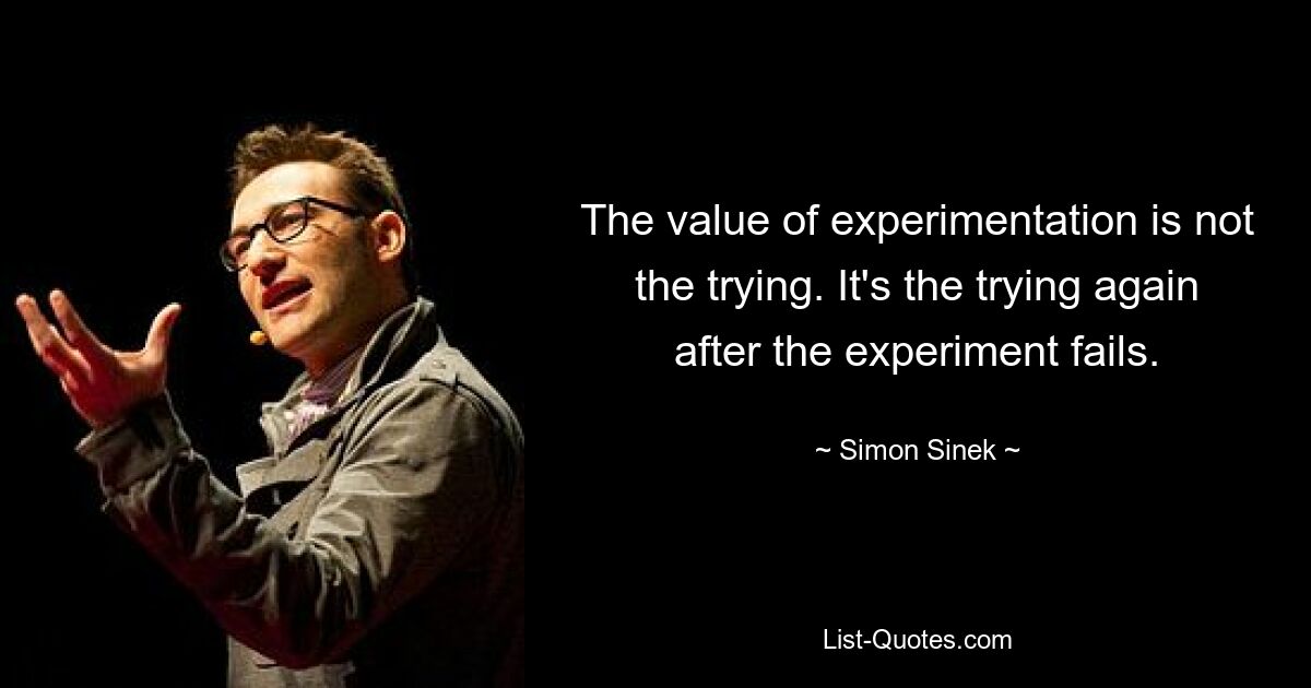 The value of experimentation is not the trying. It's the trying again after the experiment fails. — © Simon Sinek