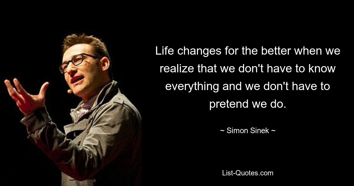 Life changes for the better when we realize that we don't have to know everything and we don't have to pretend we do. — © Simon Sinek