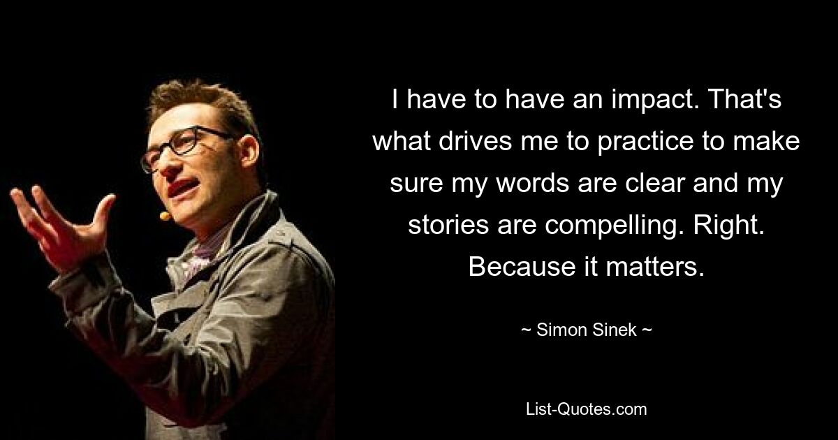 I have to have an impact. That's what drives me to practice to make sure my words are clear and my stories are compelling. Right. Because it matters. — © Simon Sinek