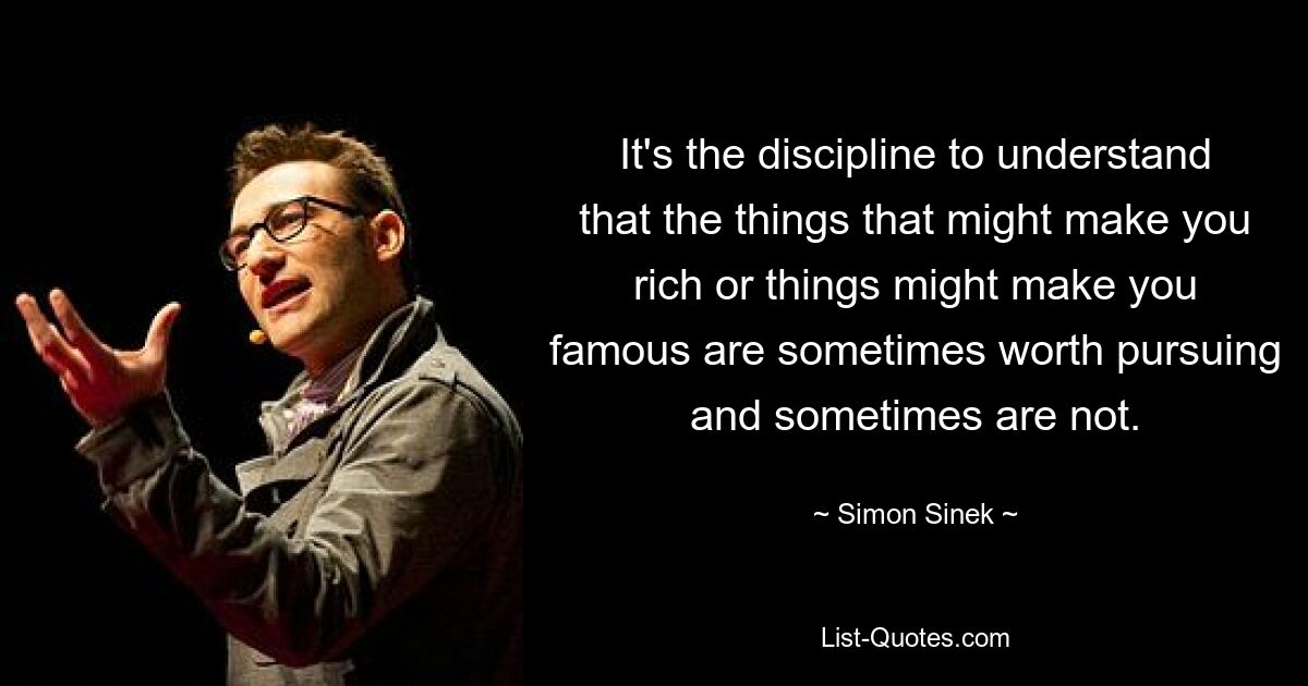 It's the discipline to understand that the things that might make you rich or things might make you famous are sometimes worth pursuing and sometimes are not. — © Simon Sinek