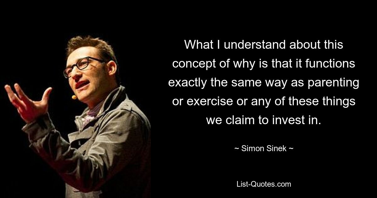 What I understand about this concept of why is that it functions exactly the same way as parenting or exercise or any of these things we claim to invest in. — © Simon Sinek