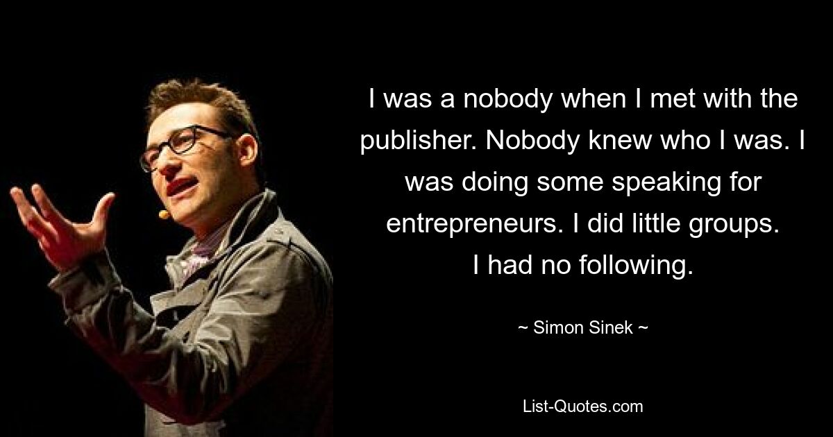 I was a nobody when I met with the publisher. Nobody knew who I was. I was doing some speaking for entrepreneurs. I did little groups. I had no following. — © Simon Sinek