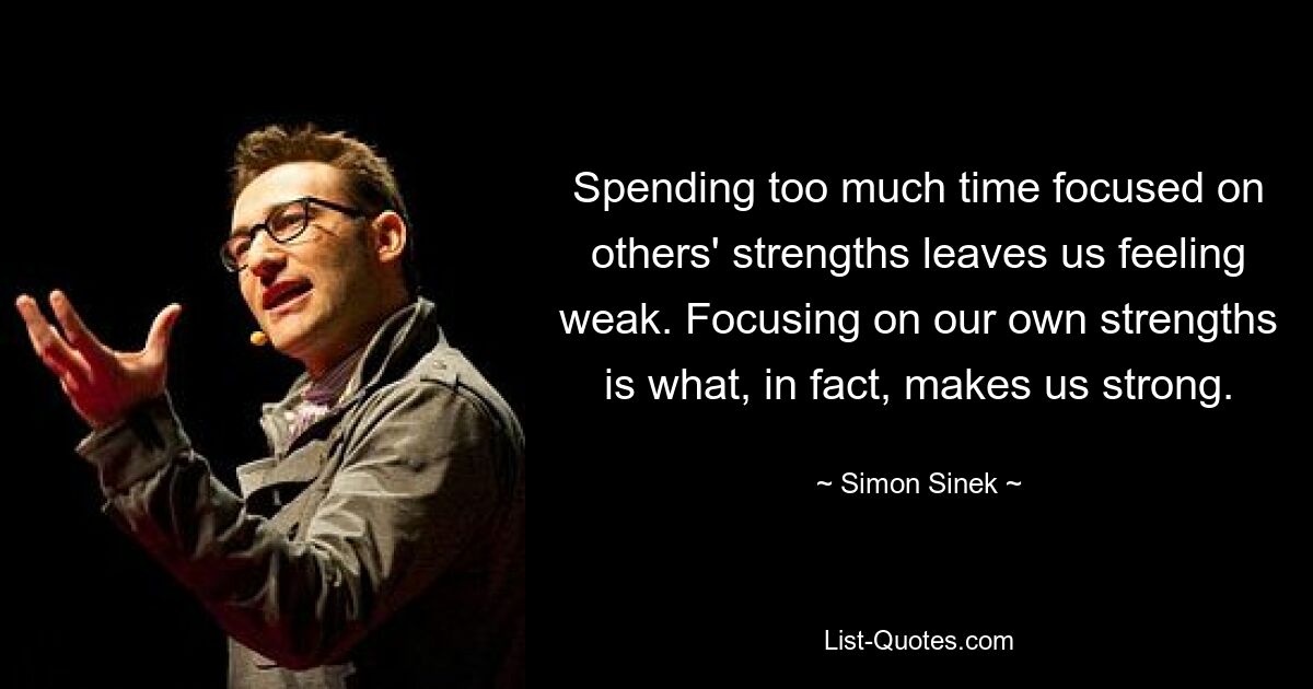 Spending too much time focused on others' strengths leaves us feeling weak. Focusing on our own strengths is what, in fact, makes us strong. — © Simon Sinek