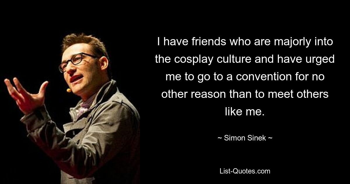 I have friends who are majorly into the cosplay culture and have urged me to go to a convention for no other reason than to meet others like me. — © Simon Sinek