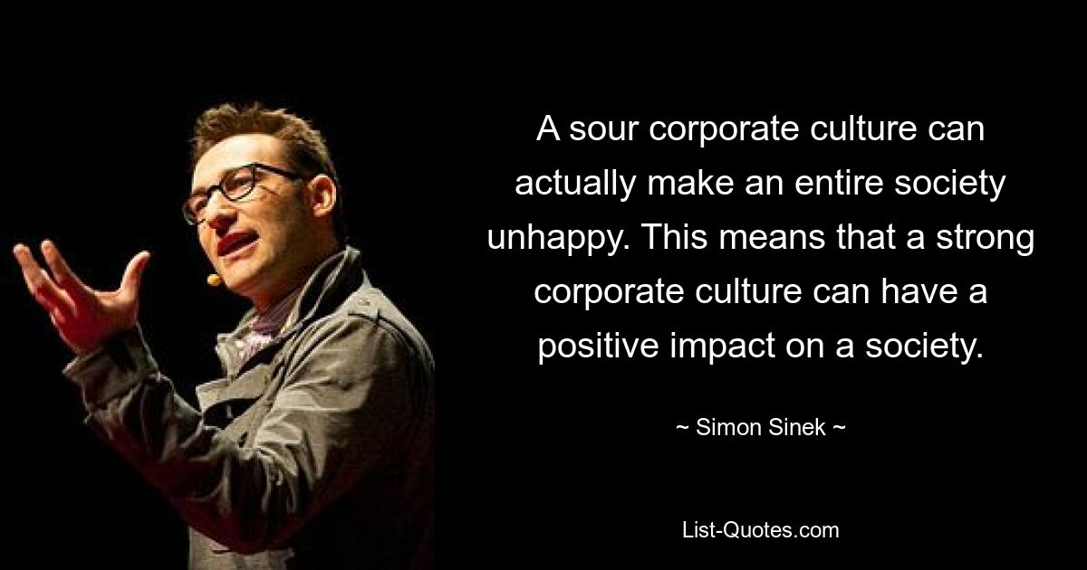 A sour corporate culture can actually make an entire society unhappy. This means that a strong corporate culture can have a positive impact on a society. — © Simon Sinek