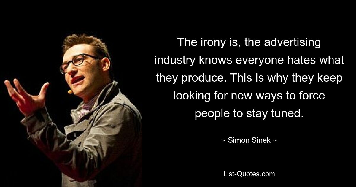 The irony is, the advertising industry knows everyone hates what they produce. This is why they keep looking for new ways to force people to stay tuned. — © Simon Sinek