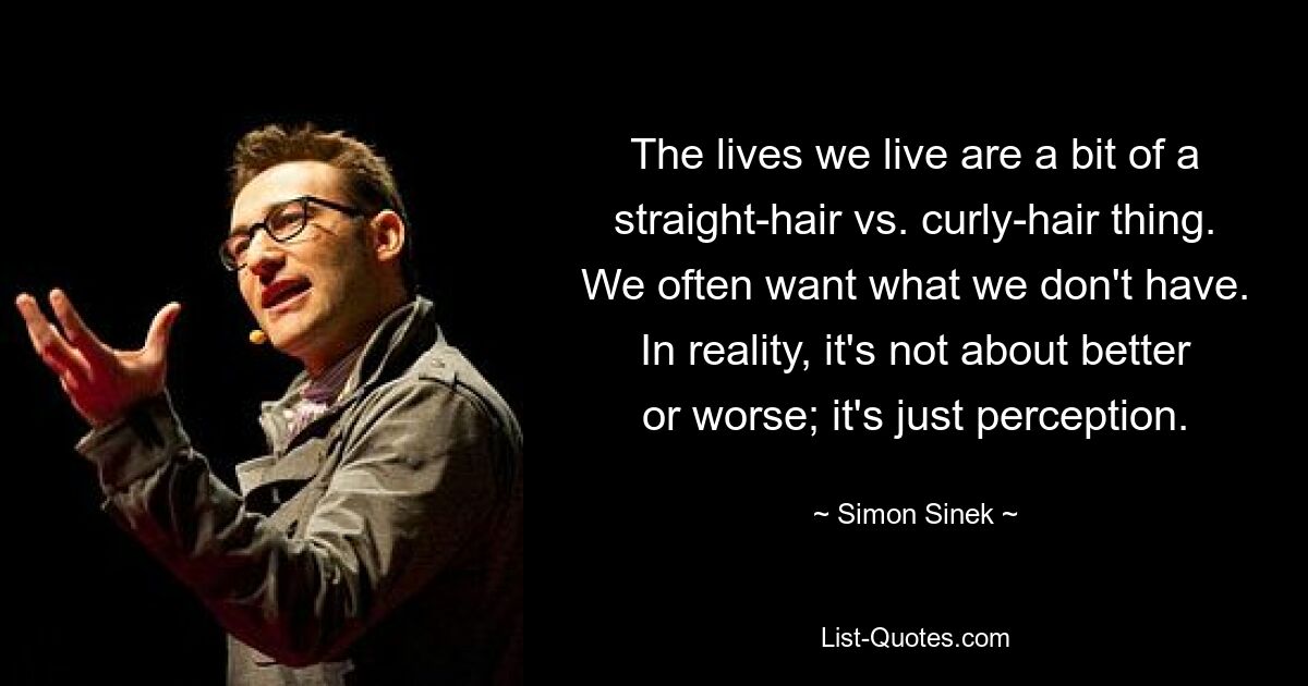 The lives we live are a bit of a straight-hair vs. curly-hair thing. We often want what we don't have. In reality, it's not about better or worse; it's just perception. — © Simon Sinek