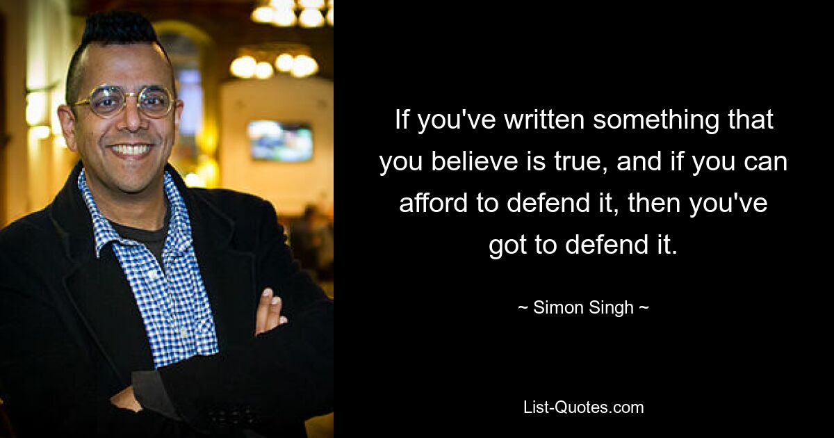 If you've written something that you believe is true, and if you can afford to defend it, then you've got to defend it. — © Simon Singh