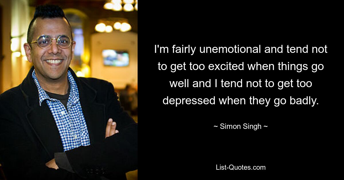 I'm fairly unemotional and tend not to get too excited when things go well and I tend not to get too depressed when they go badly. — © Simon Singh