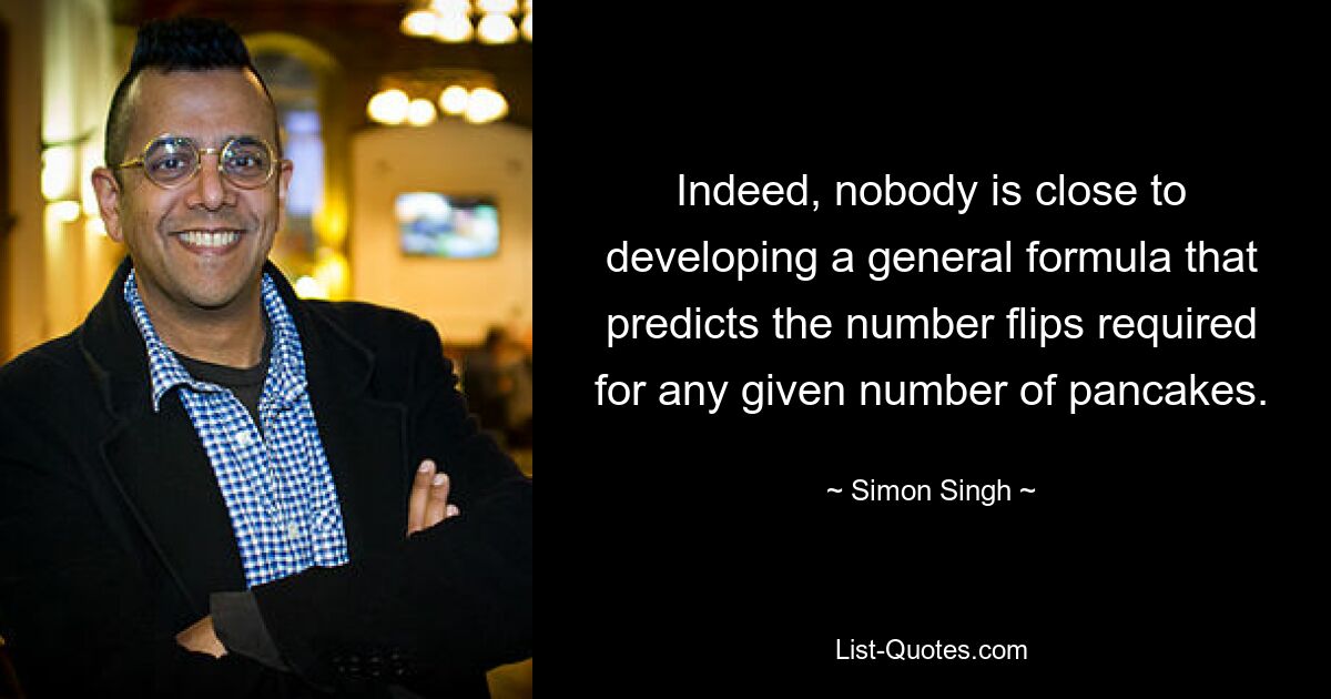 Indeed, nobody is close to developing a general formula that predicts the number flips required for any given number of pancakes. — © Simon Singh