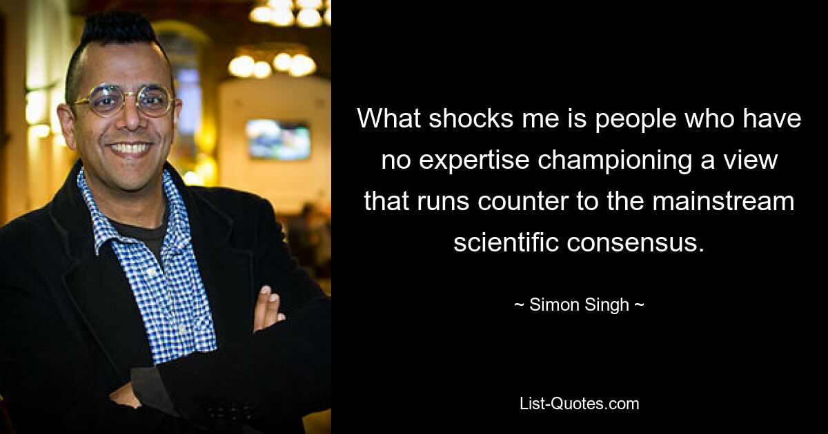 What shocks me is people who have no expertise championing a view that runs counter to the mainstream scientific consensus. — © Simon Singh