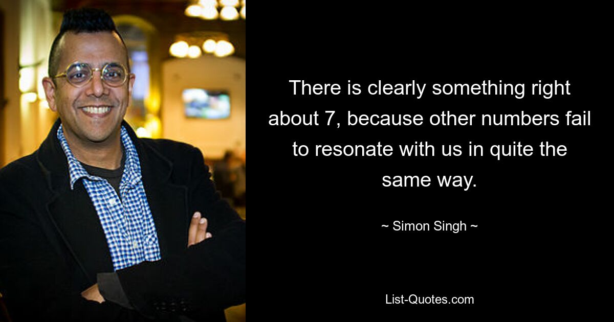 There is clearly something right about 7, because other numbers fail to resonate with us in quite the same way. — © Simon Singh