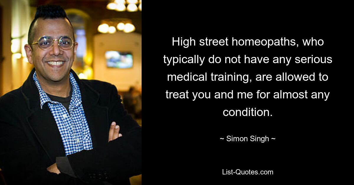 High street homeopaths, who typically do not have any serious medical training, are allowed to treat you and me for almost any condition. — © Simon Singh