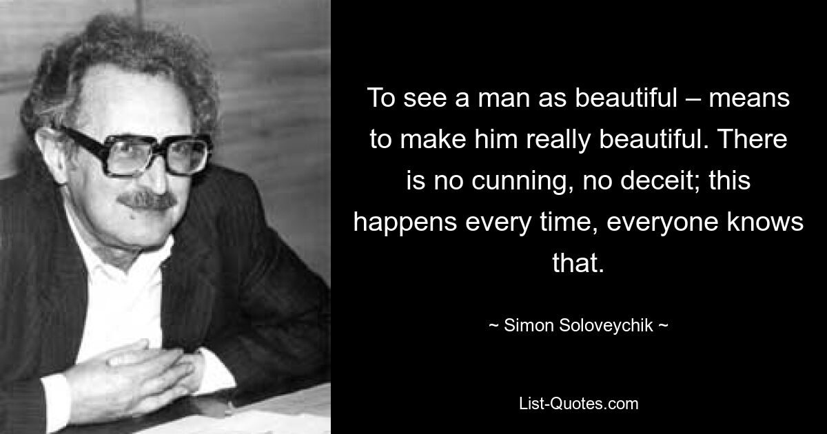 To see a man as beautiful – means to make him really beautiful. There is no cunning, no deceit; this happens every time, everyone knows that. — © Simon Soloveychik