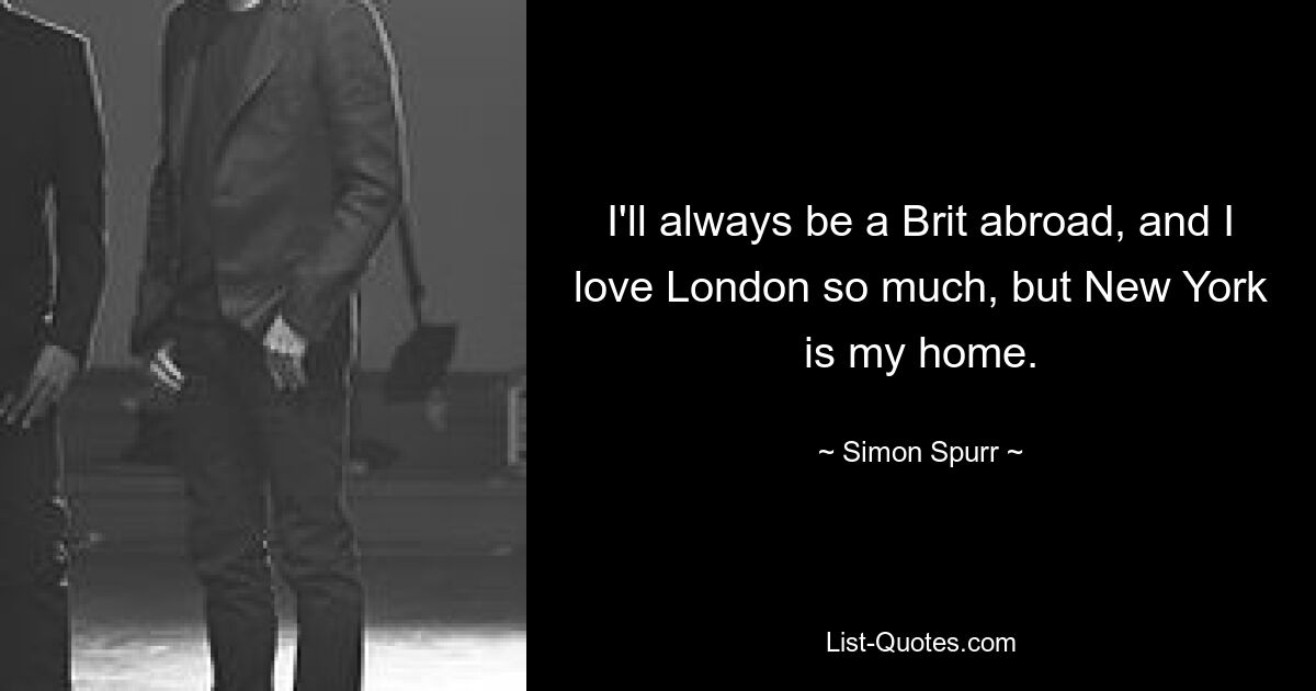 I'll always be a Brit abroad, and I love London so much, but New York is my home. — © Simon Spurr