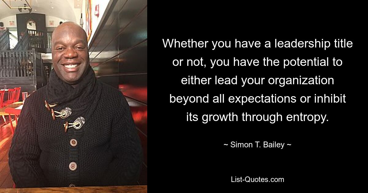 Whether you have a leadership title or not, you have the potential to either lead your organization beyond all expectations or inhibit its growth through entropy. — © Simon T. Bailey