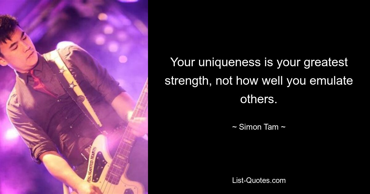 Your uniqueness is your greatest strength, not how well you emulate others. — © Simon Tam