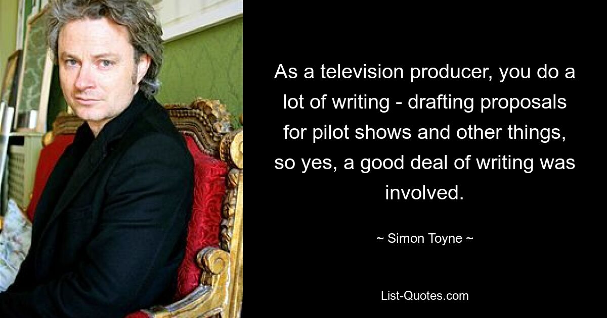 As a television producer, you do a lot of writing - drafting proposals for pilot shows and other things, so yes, a good deal of writing was involved. — © Simon Toyne