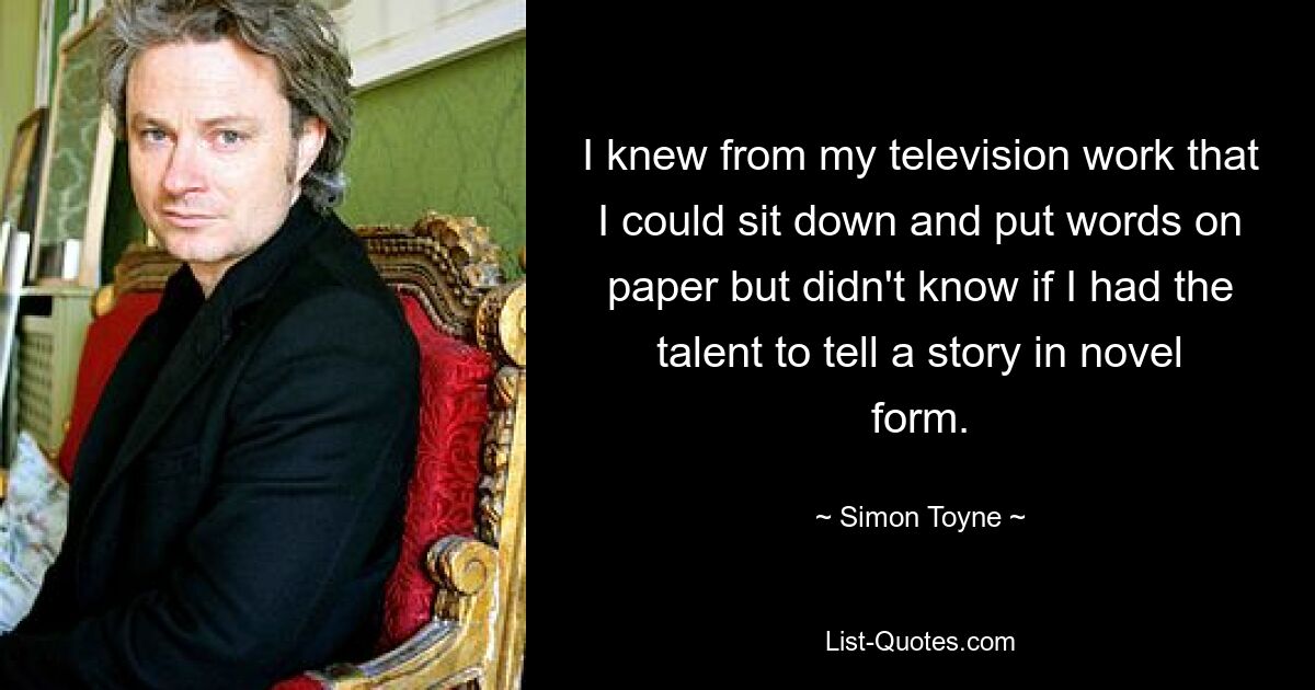 I knew from my television work that I could sit down and put words on paper but didn't know if I had the talent to tell a story in novel form. — © Simon Toyne