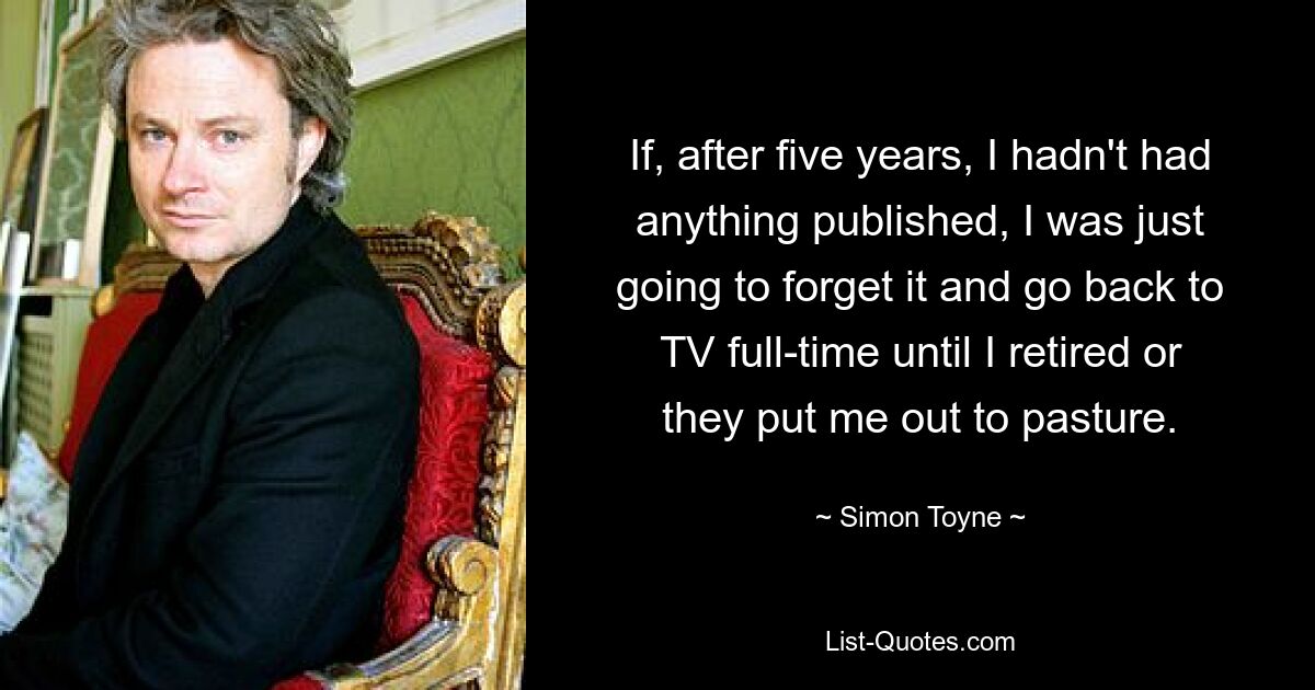 If, after five years, I hadn't had anything published, I was just going to forget it and go back to TV full-time until I retired or they put me out to pasture. — © Simon Toyne