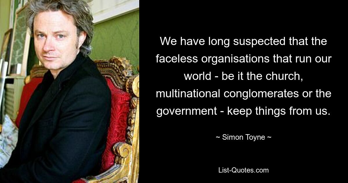 We have long suspected that the faceless organisations that run our world - be it the church, multinational conglomerates or the government - keep things from us. — © Simon Toyne