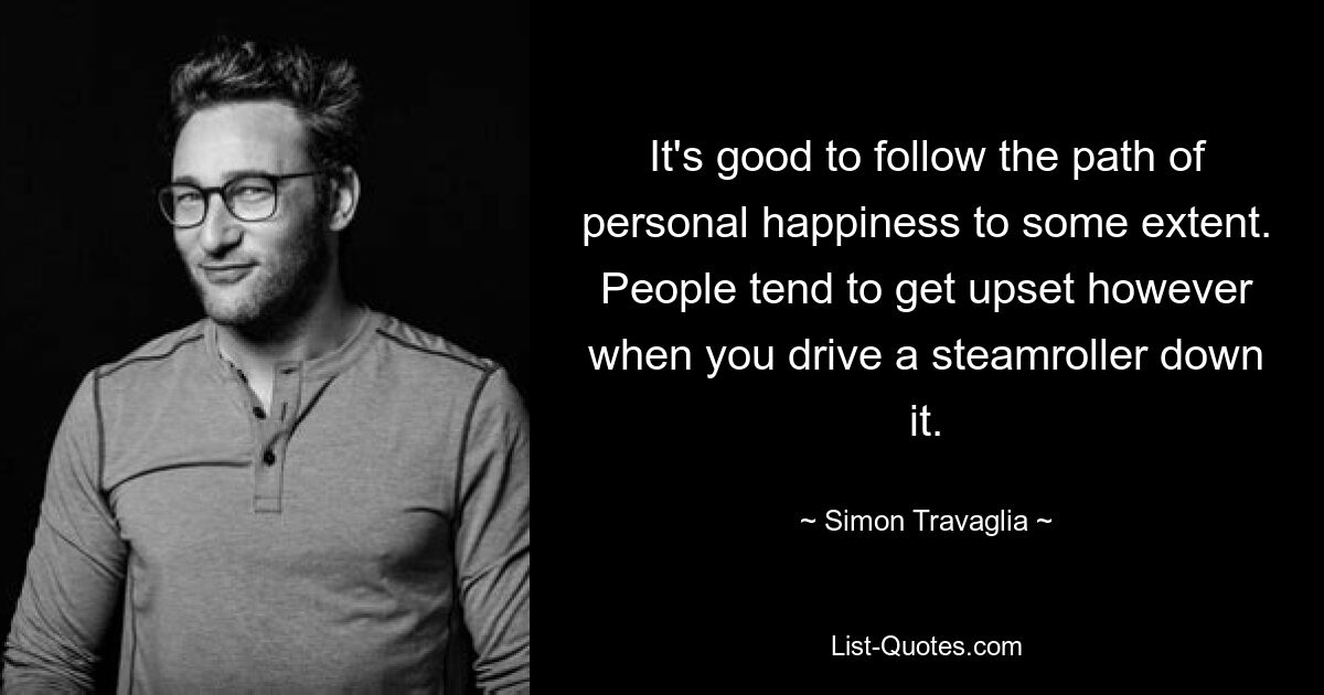 It's good to follow the path of personal happiness to some extent. People tend to get upset however when you drive a steamroller down it. — © Simon Travaglia