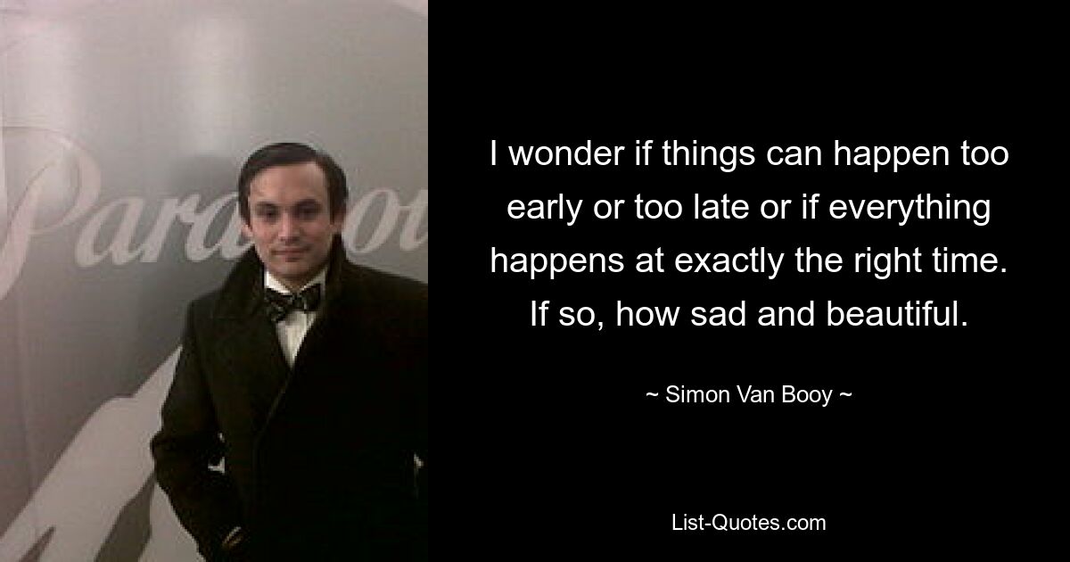 I wonder if things can happen too early or too late or if everything happens at exactly the right time. If so, how sad and beautiful. — © Simon Van Booy