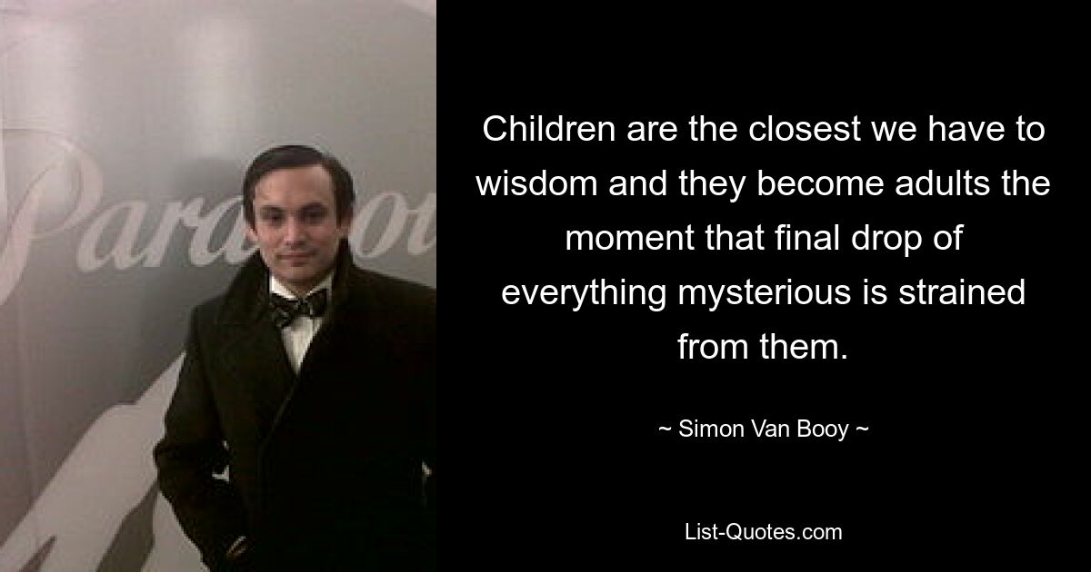 Children are the closest we have to wisdom and they become adults the moment that final drop of everything mysterious is strained from them. — © Simon Van Booy