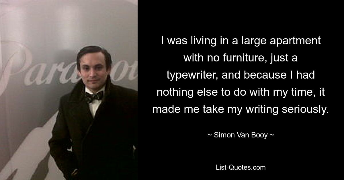 I was living in a large apartment with no furniture, just a typewriter, and because I had nothing else to do with my time, it made me take my writing seriously. — © Simon Van Booy