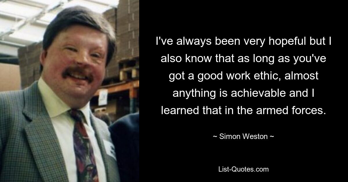 I've always been very hopeful but I also know that as long as you've got a good work ethic, almost anything is achievable and I learned that in the armed forces. — © Simon Weston