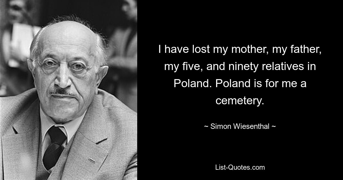 I have lost my mother, my father, my five, and ninety relatives in Poland. Poland is for me a cemetery. — © Simon Wiesenthal